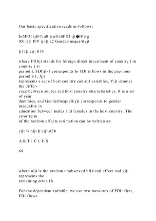 Our basic specification reads as follows:
InðFDI ijtÞ¼ a0 þ a1lnðFDI ijt�1Þþ g
0X jt þ f0Y ijt þ a2 GenderInequalityjt
þ lt þ eijt ð1Þ
where FDIijt stands for foreign direct investment of country i in
country j at
period t, FDIijt-1 corresponds to FDI inflows in the previous
period t-1, Xjt
represents a set of host country control variables, Yijt denotes
the differ-
ence between source and host country characteristics, lt is a set
of year
dummies, and GenderInequalityjt corresponds to gender
inequality in
education between males and females in the host country. The
error term
of the random effects estimation can be written as:
eijt ¼ nijt þ uijt ð2Þ
A R T I C L E S
68
where uijt is the random unobserved bilateral effect and vijt
represents the
remaining error.16
For the dependent variable, we use two measures of FDI: first,
FDI flows
 