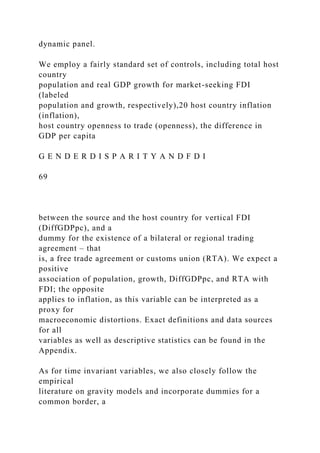 dynamic panel.
We employ a fairly standard set of controls, including total host
country
population and real GDP growth for market-seeking FDI
(labeled
population and growth, respectively),20 host country inflation
(inflation),
host country openness to trade (openness), the difference in
GDP per capita
G E N D E R D I S P A R I T Y A N D F D I
69
between the source and the host country for vertical FDI
(DiffGDPpc), and a
dummy for the existence of a bilateral or regional trading
agreement – that
is, a free trade agreement or customs union (RTA). We expect a
positive
association of population, growth, DiffGDPpc, and RTA with
FDI; the opposite
applies to inflation, as this variable can be interpreted as a
proxy for
macroeconomic distortions. Exact definitions and data sources
for all
variables as well as descriptive statistics can be found in the
Appendix.
As for time invariant variables, we also closely follow the
empirical
literature on gravity models and incorporate dummies for a
common border, a
 