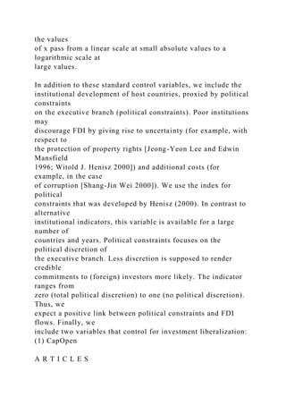 the values
of x pass from a linear scale at small absolute values to a
logarithmic scale at
large values.
In addition to these standard control variables, we include the
institutional development of host countries, proxied by political
constraints
on the executive branch (political constraints). Poor institutions
may
discourage FDI by giving rise to uncertainty (for example, with
respect to
the protection of property rights [Jeong-Yeon Lee and Edwin
Mansfield
1996; Witold J. Henisz 2000]) and additional costs (for
example, in the case
of corruption [Shang-Jin Wei 2000]). We use the index for
political
constraints that was developed by Henisz (2000). In contrast to
alternative
institutional indicators, this variable is available for a large
number of
countries and years. Political constraints focuses on the
political discretion of
the executive branch. Less discretion is supposed to render
credible
commitments to (foreign) investors more likely. The indicator
ranges from
zero (total political discretion) to one (no political discretion).
Thus, we
expect a positive link between political constraints and FDI
flows. Finally, we
include two variables that control for investment liberalization:
(1) CapOpen
A R T I C L E S
 