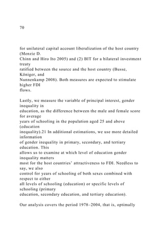 70
for unilateral capital account liberalization of the host country
(Menzie D.
Chinn and Hiro Ito 2005) and (2) BIT for a bilateral investment
treaty
ratified between the source and the host country (Busse,
Königer, and
Nunnenkamp 2008). Both measures are expected to stimulate
higher FDI
flows.
Lastly, we measure the variable of principal interest, gender
inequality in
education, as the difference between the male and female score
for average
years of schooling in the population aged 25 and above
(education
inequality).21 In additional estimations, we use more detailed
information
of gender inequality in primary, secondary, and tertiary
education. This
allows us to examine at which level of education gender
inequality matters
most for the host countries’ attractiveness to FDI. Needless to
say, we also
control for years of schooling of both sexes combined with
respect to either
all levels of schooling (education) or specific levels of
schooling (primary
education, secondary education, and tertiary education).
Our analysis covers the period 1978–2004, that is, optimally
 