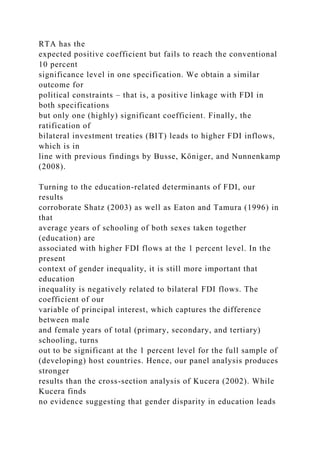 RTA has the
expected positive coefficient but fails to reach the conventional
10 percent
significance level in one specification. We obtain a similar
outcome for
political constraints – that is, a positive linkage with FDI in
both specifications
but only one (highly) significant coefficient. Finally, the
ratification of
bilateral investment treaties (BIT) leads to higher FDI inflows,
which is in
line with previous findings by Busse, Königer, and Nunnenkamp
(2008).
Turning to the education-related determinants of FDI, our
results
corroborate Shatz (2003) as well as Eaton and Tamura (1996) in
that
average years of schooling of both sexes taken together
(education) are
associated with higher FDI flows at the 1 percent level. In the
present
context of gender inequality, it is still more important that
education
inequality is negatively related to bilateral FDI flows. The
coefficient of our
variable of principal interest, which captures the difference
between male
and female years of total (primary, secondary, and tertiary)
schooling, turns
out to be significant at the 1 percent level for the full sample of
(developing) host countries. Hence, our panel analysis produces
stronger
results than the cross-section analysis of Kucera (2002). While
Kucera finds
no evidence suggesting that gender disparity in education leads
 