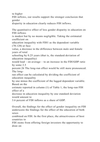 to higher
FDI inflows, our results support the stronger conclusion that
gender
disparity in education clearly reduces FDI inflows.
The quantitative effect of less gender disparity in education on
FDI inflows
is modest but by no means negligible. Taking the estimated
coefficient on
education inequality with FDI1 as the dependent variable
(70.128) at face
value, a decrease in the difference between male and female
years of total
schooling by 0.25 years (that is, the standard deviation of
education inequality)
would lead – on average – to an increase in the FDI/GDP ratio
by some 2.5
percent.26 The long-run effect would be still more pronounced.
The long-
run effect can be calculated by dividing the coefficient of
education inequality
by one minus the coefficient of the lagged dependent variable.
Based on the
estimate reported in column (1) of Table 1, the long-run FDI
effect of a
decrease in education inequality by one standard deviation
would amount to
3.6 percent of FDI inflows as a share of GDP.
Overall, the findings for the effect of gender inequality on FDI
underscore the findings for the effect of the education of both
sexes
combined on FDI: In the first place, the attractiveness of host
countries to
FDI stems from offering foreign investors the opportunity to
draw on
 