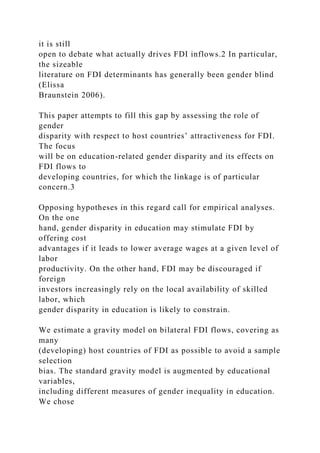 it is still
open to debate what actually drives FDI inflows.2 In particular,
the sizeable
literature on FDI determinants has generally been gender blind
(Elissa
Braunstein 2006).
This paper attempts to fill this gap by assessing the role of
gender
disparity with respect to host countries’ attractiveness for FDI.
The focus
will be on education-related gender disparity and its effects on
FDI flows to
developing countries, for which the linkage is of particular
concern.3
Opposing hypotheses in this regard call for empirical analyses.
On the one
hand, gender disparity in education may stimulate FDI by
offering cost
advantages if it leads to lower average wages at a given level of
labor
productivity. On the other hand, FDI may be discouraged if
foreign
investors increasingly rely on the local availability of skilled
labor, which
gender disparity in education is likely to constrain.
We estimate a gravity model on bilateral FDI flows, covering as
many
(developing) host countries of FDI as possible to avoid a sample
selection
bias. The standard gravity model is augmented by educational
variables,
including different measures of gender inequality in education.
We chose
 