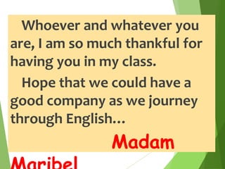 Whoever and whatever you
are, I am so much thankful for
having you in my class.
Hope that we could have a
good company as we journey
through English…
Madam
 