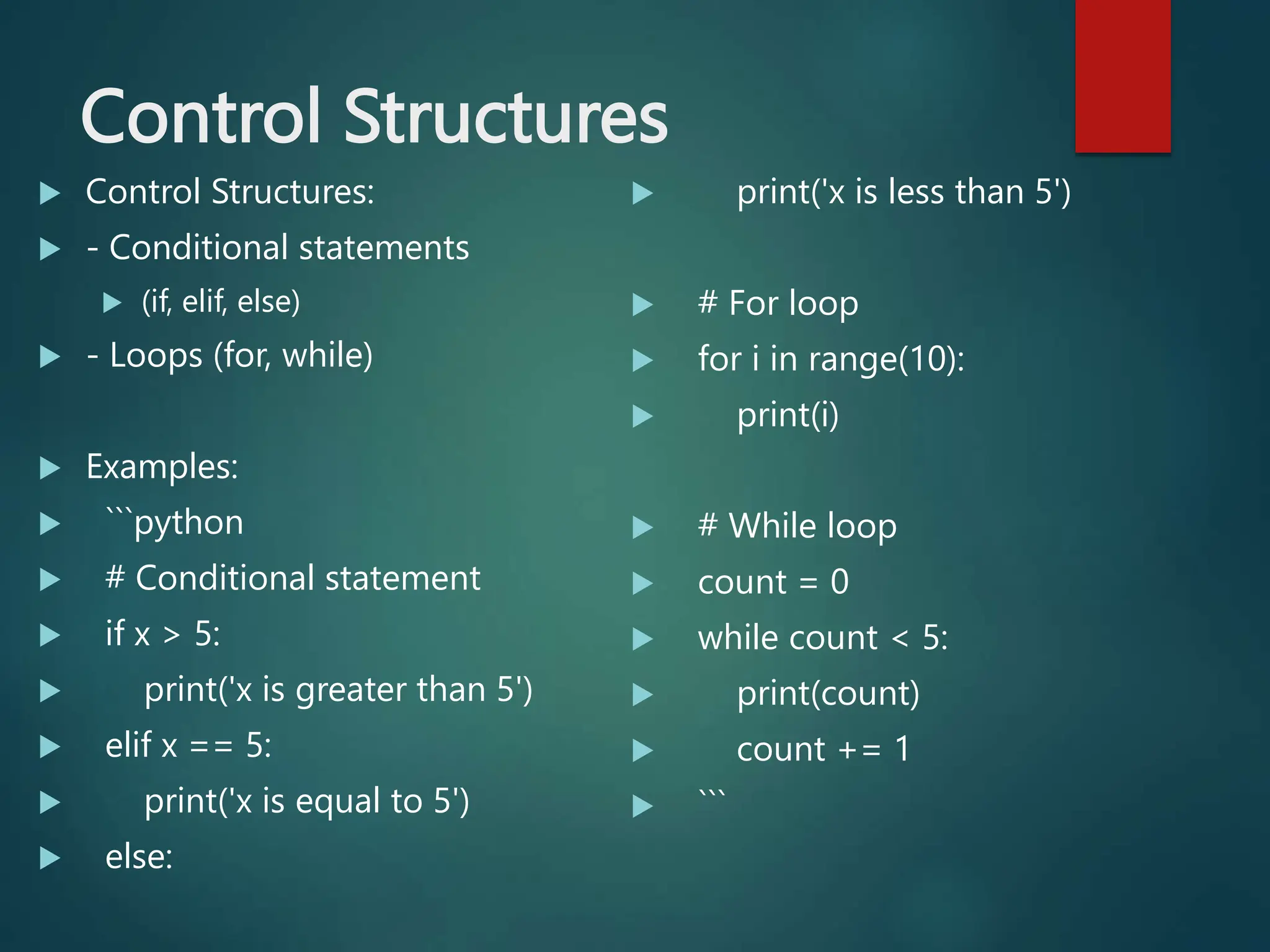 Control Structures
 Control Structures:
 - Conditional statements
 (if, elif, else)
 - Loops (for, while)
 Examples:
 ```python
 # Conditional statement
 if x > 5:
 print('x is greater than 5')
 elif x == 5:
 print('x is equal to 5')
 else:
 print('x is less than 5')
 # For loop
 for i in range(10):
 print(i)
 # While loop
 count = 0
 while count < 5:
 print(count)
 count += 1
 ```
 
