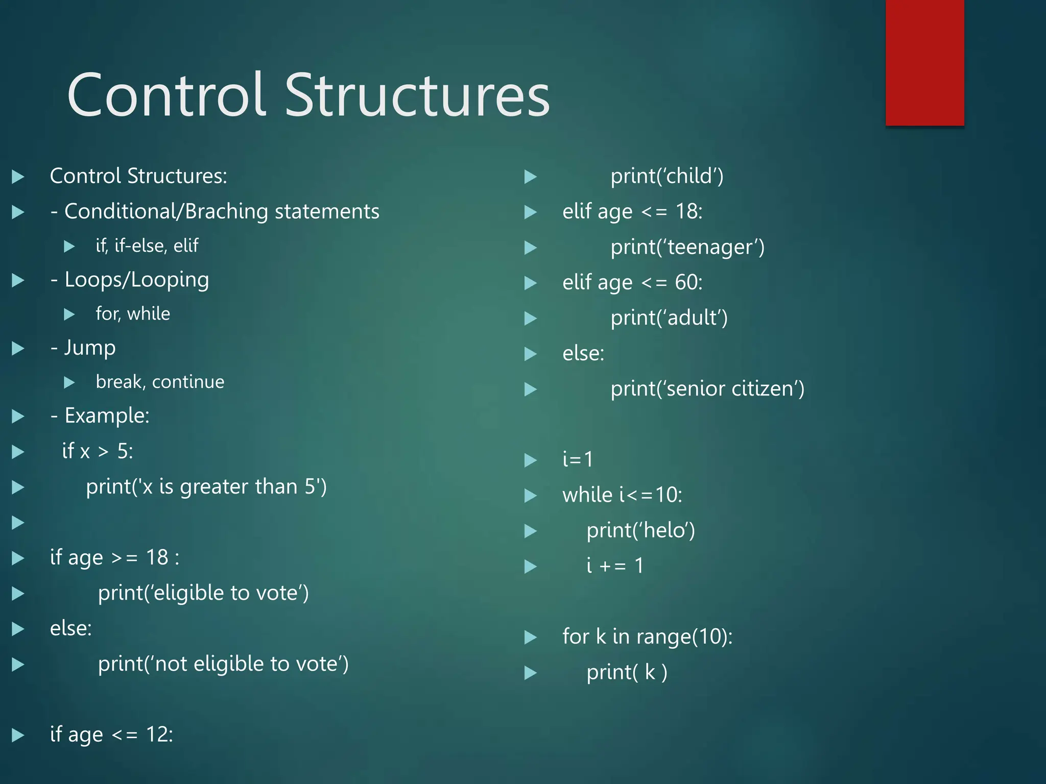 Control Structures
 Control Structures:
 - Conditional/Braching statements
 if, if-else, elif
 - Loops/Looping
 for, while
 - Jump
 break, continue
 - Example:
 if x > 5:
 print('x is greater than 5')

 if age >= 18 :
 print(‘eligible to vote’)
 else:
 print(‘not eligible to vote’)
 if age <= 12:
 print(‘child’)
 elif age <= 18:
 print(‘teenager’)
 elif age <= 60:
 print(‘adult’)
 else:
 print(‘senior citizen’)
 i=1
 while i<=10:
 print(‘helo’)
 i += 1
 for k in range(10):
 print( k )
 