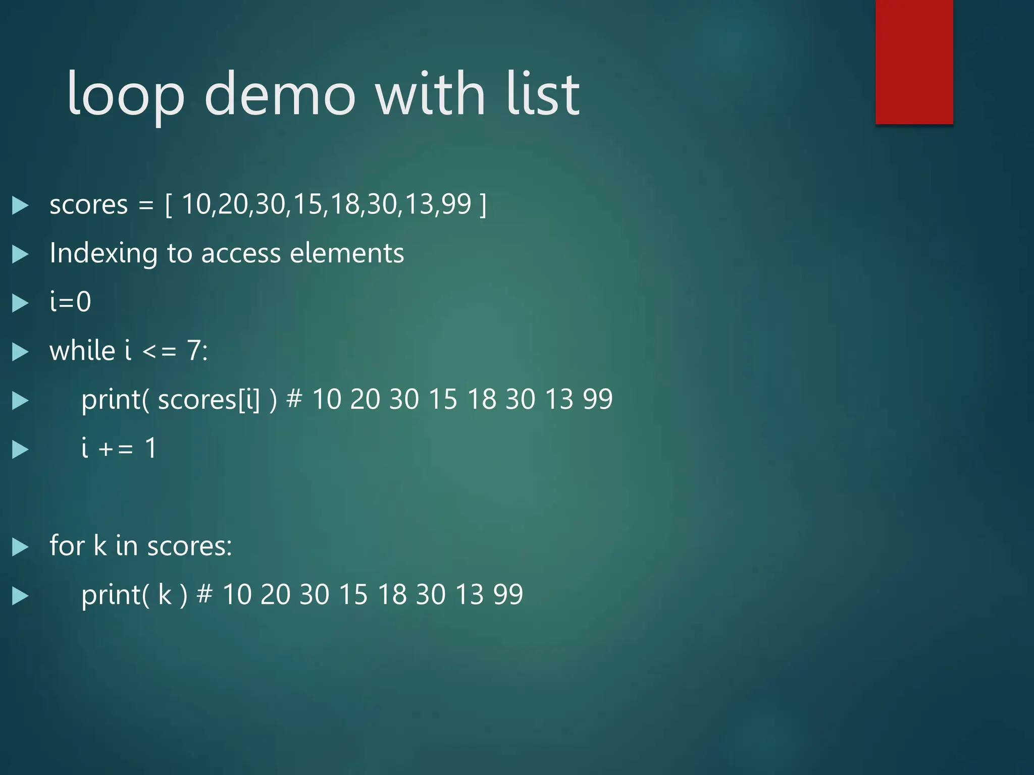 loop demo with list
 scores = [ 10,20,30,15,18,30,13,99 ]
 Indexing to access elements
 i=0
 while i <= 7:
 print( scores[i] ) # 10 20 30 15 18 30 13 99
 i += 1
 for k in scores:
 print( k ) # 10 20 30 15 18 30 13 99
 