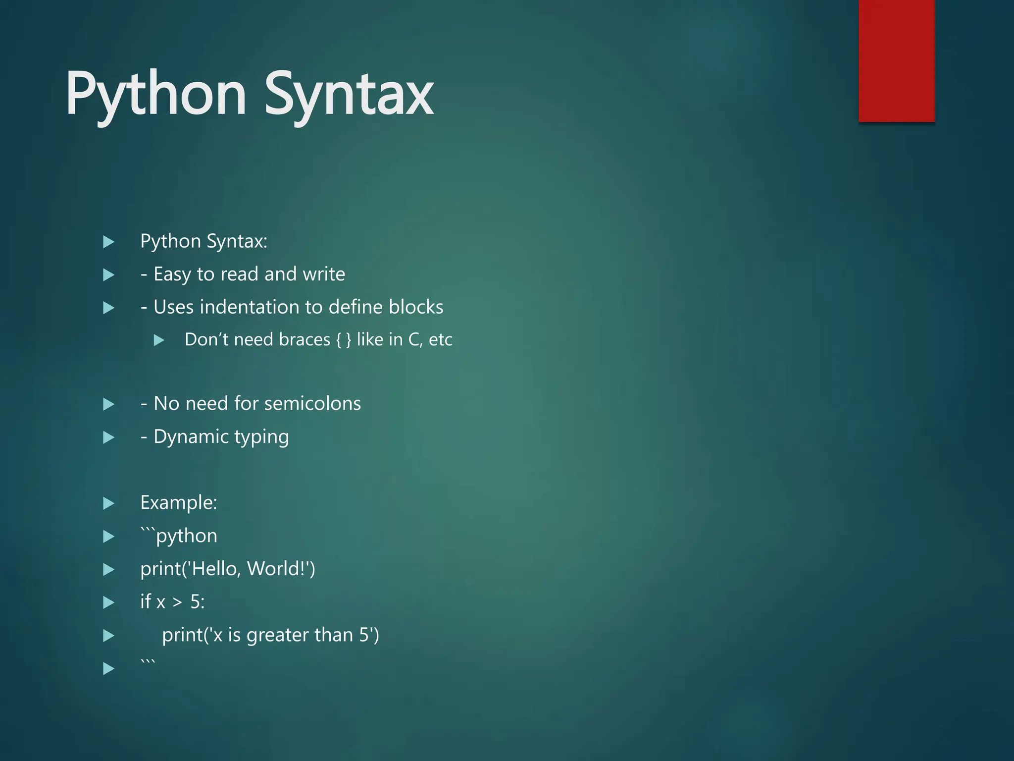 Python Syntax
 Python Syntax:
 - Easy to read and write
 - Uses indentation to define blocks
 Don’t need braces { } like in C, etc
 - No need for semicolons
 - Dynamic typing
 Example:
 ```python
 print('Hello, World!')
 if x > 5:
 print('x is greater than 5')
 ```
 