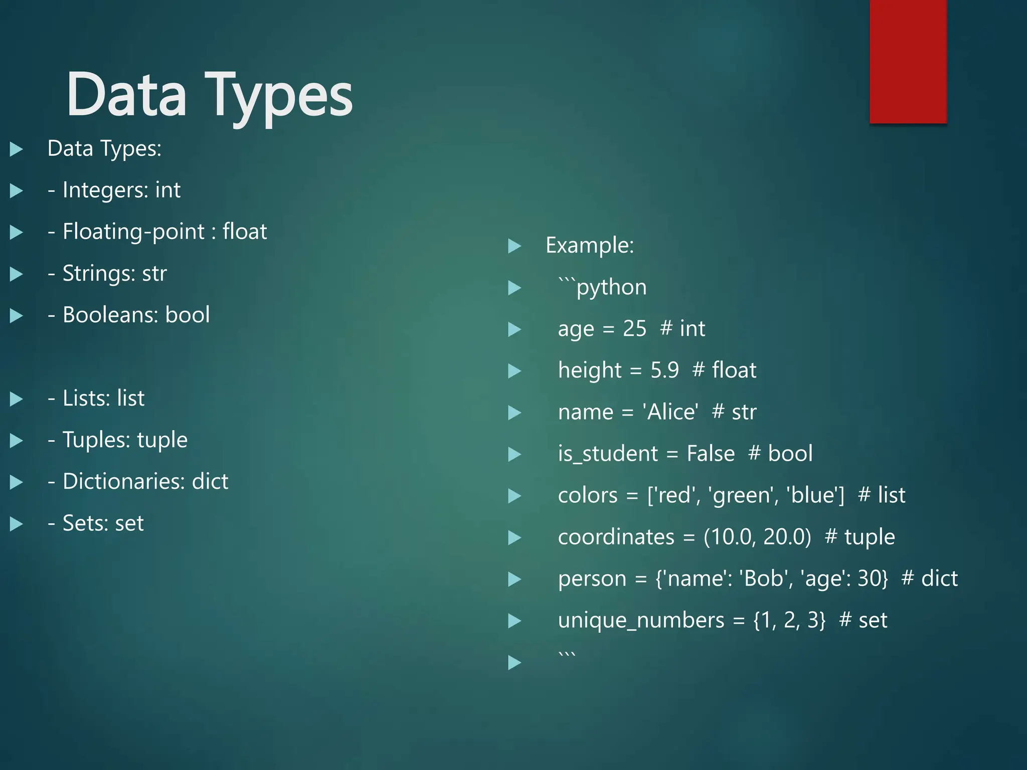 Data Types
 Data Types:
 - Integers: int
 - Floating-point : float
 - Strings: str
 - Booleans: bool
 - Lists: list
 - Tuples: tuple
 - Dictionaries: dict
 - Sets: set
 Example:
 ```python
 age = 25 # int
 height = 5.9 # float
 name = 'Alice' # str
 is_student = False # bool
 colors = ['red', 'green', 'blue'] # list
 coordinates = (10.0, 20.0) # tuple
 person = {'name': 'Bob', 'age': 30} # dict
 unique_numbers = {1, 2, 3} # set
 ```
 