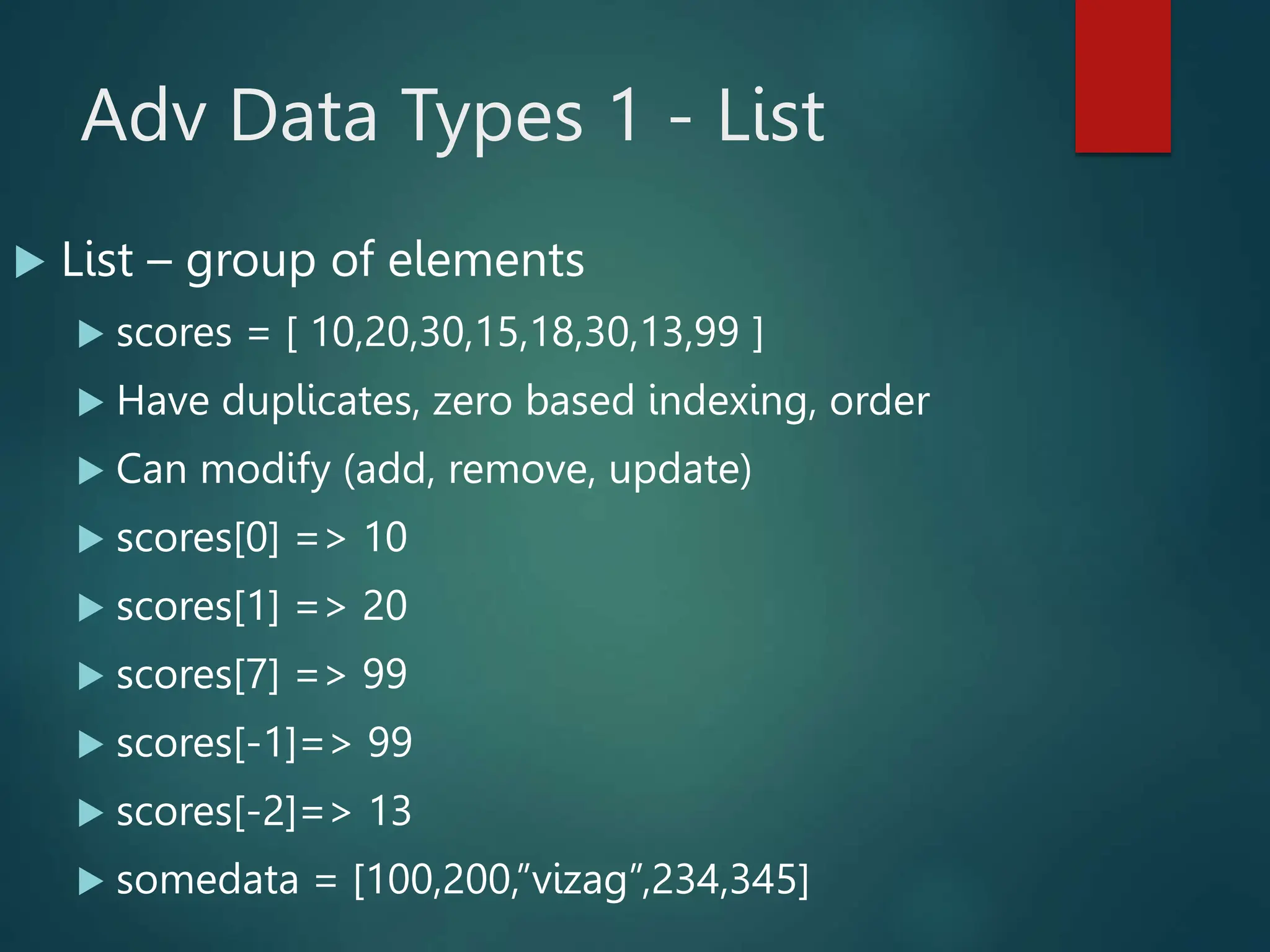 Adv Data Types 1 - List
 List – group of elements
 scores = [ 10,20,30,15,18,30,13,99 ]
 Have duplicates, zero based indexing, order
 Can modify (add, remove, update)
 scores[0] => 10
 scores[1] => 20
 scores[7] => 99
 scores[-1]=> 99
 scores[-2]=> 13
 somedata = [100,200,”vizag”,234,345]
 