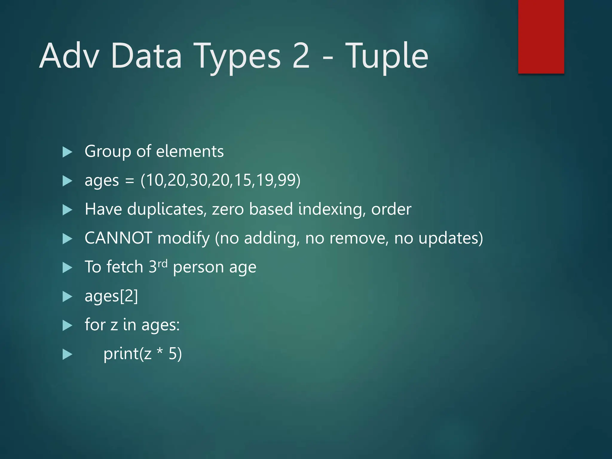 Adv Data Types 2 - Tuple
 Group of elements
 ages = (10,20,30,20,15,19,99)
 Have duplicates, zero based indexing, order
 CANNOT modify (no adding, no remove, no updates)
 To fetch 3rd person age
 ages[2]
 for z in ages:
 print(z * 5)
 