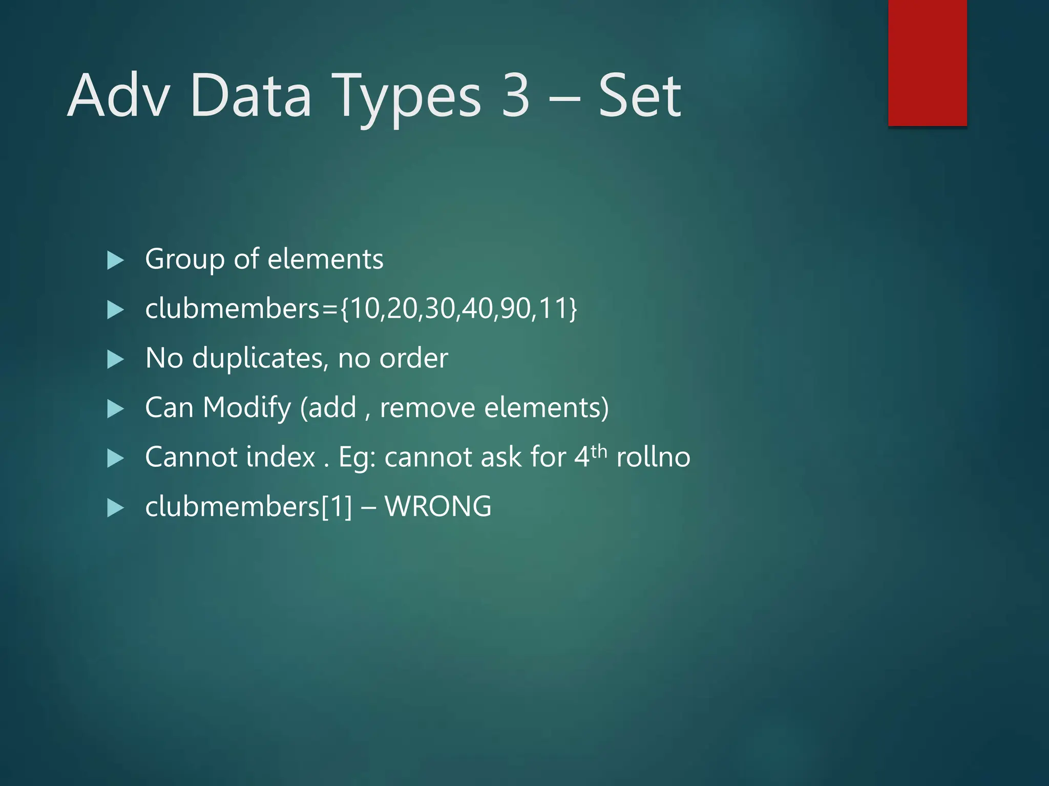 Adv Data Types 3 – Set
 Group of elements
 clubmembers={10,20,30,40,90,11}
 No duplicates, no order
 Can Modify (add , remove elements)
 Cannot index . Eg: cannot ask for 4th rollno
 clubmembers[1] – WRONG
 