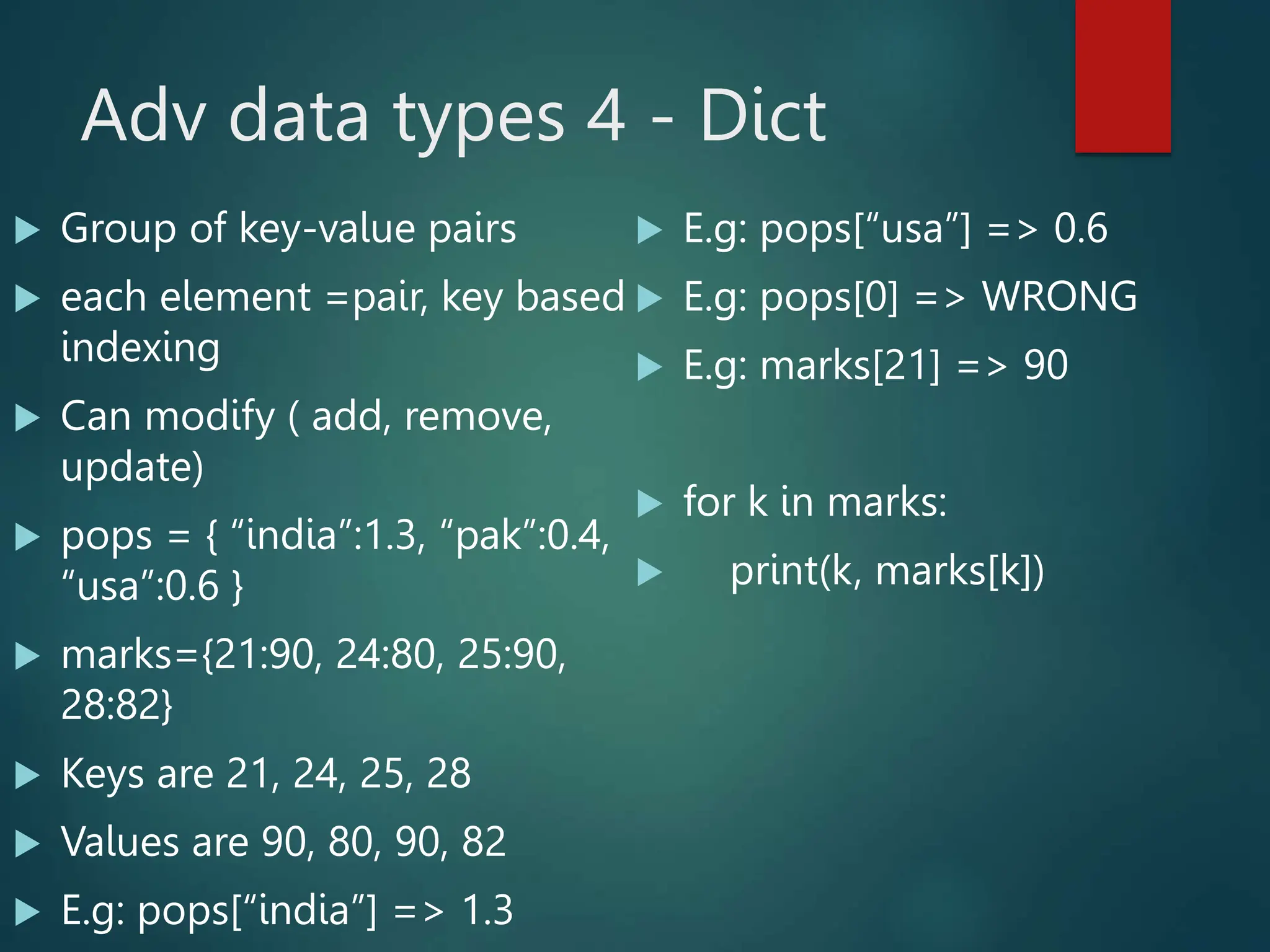Adv data types 4 - Dict
 Group of key-value pairs
 each element =pair, key based
indexing
 Can modify ( add, remove,
update)
 pops = { “india”:1.3, “pak”:0.4,
“usa”:0.6 }
 marks={21:90, 24:80, 25:90,
28:82}
 Keys are 21, 24, 25, 28
 Values are 90, 80, 90, 82
 E.g: pops[“india”] => 1.3
 E.g: pops[“usa”] => 0.6
 E.g: pops[0] => WRONG
 E.g: marks[21] => 90
 for k in marks:
 print(k, marks[k])
 
