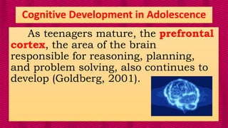 As teenagers mature, the prefrontal
cortex, the area of the brain
responsible for reasoning, planning,
and problem solving, also continues to
develop (Goldberg, 2001).
Cognitive Development in Adolescence
 
