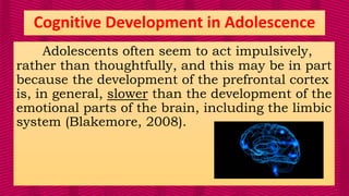 Adolescents often seem to act impulsively,
rather than thoughtfully, and this may be in part
because the development of the prefrontal cortex
is, in general, slower than the development of the
emotional parts of the brain, including the limbic
system (Blakemore, 2008).
Cognitive Development in Adolescence
 