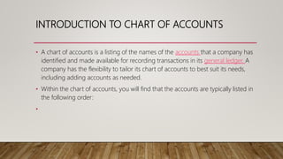 INTRODUCTION TO CHART OF ACCOUNTS
• A chart of accounts is a listing of the names of the accounts that a company has
identified and made available for recording transactions in its general ledger. A
company has the flexibility to tailor its chart of accounts to best suit its needs,
including adding accounts as needed.
• Within the chart of accounts, you will find that the accounts are typically listed in
the following order:
•
 