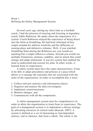 Week 1
Defining the Safety Management System
Several years ago, during my short time as a football
coach, I had the pleasure of meeting and listening to legendary
coach, Eddie Robinson. He spoke about the importance of a
system. Coach Robinson relayed the experience of being thrust
into the helm at Grambling. He had been informed of how
simple minded his athletes would be and the difficulty of
running plays and defensive schemes. Well, if you watched
Grambling State during the Robinson era, you would see
anything but a simple offensive scheme. Instead you would see
multiple formations, motions, audibles, and an attack that could
change and adapt midstream. It was his system that enabled the
team to understand and execute his plan. In other words, it
learned from its experiences.
A safety system must have the same characteristics. It has
to be able to adapt procedures and policies at a pace which
allows it to manage the outcomes that are associated with the
tasks of the organization. In order to accomplish this it must:
1. Collect relevant statistics and information (facts)
2. Organize and analyze the data (investigate)
3. Implement countermeasures
4. Monitor changes, and
5. Communicate with all the components.
A safety management system must be comprehensive in
order to allow the organization to learn from its experience. The
goal of a management system is to implement a chosen strategy
by allocating resources at critical tasks (Kausek, 2007). A
system is defined as a set of interacting or interdependent
entities, real or abstract, that form a whole. The whole is the
 