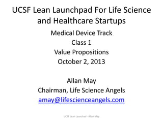 UCSF Lean Launchpad For Life Science
and Healthcare Startups
Medical Device Track
Class 1
Value Propositions
October 2, 2013
Allan May
Chairman, Life Science Angels
amay@lifescienceangels.com
UCSF Lean Launchad - Allan May

 