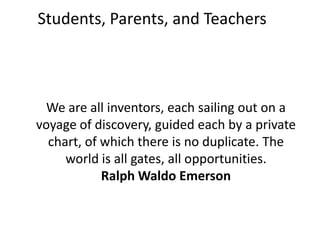 Students, Parents, and Teachers



 We are all inventors, each sailing out on a
voyage of discovery, guided each by a private
  chart, of which there is no duplicate. The
     world is all gates, all opportunities.
            Ralph Waldo Emerson
 