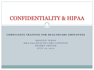 CONFIDENTIALITY & HIPAA

COMPLIANCE TRAINING FOR HEALTHCARE EMPLOYEES

                 KRISTEN TEREO
         MHA 690:HEALTH CARE CAPSTONE
                SHERRY GROVER
                  JULY 19, 2012
 