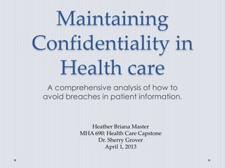 Maintaining
Confidentiality in
  Health care
  A comprehensive analysis of how to
 avoid breaches in patient information.


              Heather Briana Master
           MHA 690: Health Care Capstone
                Dr. Sherry Grover
                   April 1, 2013
 