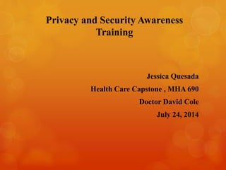 Privacy and Security Awareness
Training
Jessica Quesada
Health Care Capstone , MHA 690
Doctor David Cole
July 24, 2014
 