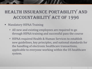 Health Insurance Portability and
   Accountability Act of 1996
 Mandatory HIPAA Training
    All new and existing employees are required to go
     through HIPAA training and successful pass the course
    HIPAA required Health & Human Services to establish
     new guidelines, key principles, and national standards for
     the handling of electronic healthcare transactions,
     applicable to everyone working within the US healthcare
     system.
 