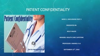 PATIENT CONFIDENTIALITY
WEEK 1: DISCUSSION POST 2
PRESENTED BY:
KELLY HAUCK
MHA690: HEALTH CARE CAPSTONE
PROFESSOR: HWANG-JI LU
SEPTEMBER 15TH, 2016
 