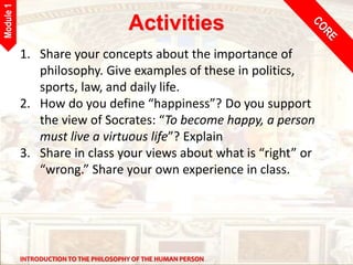 INTRODUCTION TO THE PHILOSOPHY OF THE HUMAN PERSON
Module
1
Activities
1. Share your concepts about the importance of
philosophy. Give examples of these in politics,
sports, law, and daily life.
2. How do you define “happiness”? Do you support
the view of Socrates: “To become happy, a person
must live a virtuous life”? Explain
3. Share in class your views about what is “right” or
“wrong.” Share your own experience in class.
 
