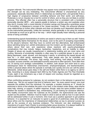 program referrals. The instrumental offender may appear more competent than the reactive, but
this strength can be very misleading. The instrumental offender is characterized as very
possessive, classically describes others in relationships as needing them, and generally finds a
high degree of congruence between controlling behavior and their world- and self-views.
Rudeness is not an impulse but a tool for control of others, and so they are not likely to exhibit
remorse. This offender often has a personality structure that is consistent with a borderline
personality disorder (BPD – who expects people to behave a certain way and explodes when
they don‟t), bi-polar (with a mood disorder of emotion swings and frequently a grandiose sense
of invincibility), or Masterson‟s concept of the “closet narcissist.” Finally, the antisocial offender
uses relationships to further other interests and does not develop such dependent attachments
as the instrumental personality. Unlike the narcissist, she/he generally is not using his violence
to dominate so much as to get his or her way – which might actually mean relieving a personal
sense of being controlled.

Understanding typical characteristics of victims can assist in what to say to them as well. Victims
characteristically blame themselves for the abuse, even to the point of accepting responsibility
for the abuser‟s behavior, feel they have no control and few alternatives, feel embarrassed
about admitting being hurt, exhibit ambivalence over the incident, put the needs and feelings of
others above their own, and experience stress reactions with psycho-physiological
complications that may include: fatigue, backaches, headaches, and an inability to sleep.
Targets of abuse are usually inexperienced in relationship building and are more naïve and
trusting. Moments of emotionally instability is often easy for a potential abuser to pick up on.
Being depressed, upset, abused, and discussing it openly, is something the repeat abuser will
look for – in other words, weaknesses. They seek people who can be controlled and
manipulated emotionally. The driven, high energy, hard working, hard playing, focused and
occupied, success oriented, and dedicated business executive is often ignorant, more often than
not, of owning such strategic vulnerabilities. In addition, both abuser and victim tend to carry
stereotypical views for relationships (men/women, employer/employee, and teacher/student).
Unlike a physical attack where the episode is normally over quickly and one can call the police
afterwards, verbal abuse goes deep in the self and festers while there is no agency to call for
help. According to a study released April 2003 by the Public Agenda and The Pew Charitable
Trusts, eight in ten Americans say a lack of respect and courtesy should be regarded as a
serious national problem.

When confronting someone for rudeness, do not condemn them or the behavior in general but
instead say, “We do not support that kind of behavior here.” As every parent knows, one must
separate the problem from the individual. For example, a student receiving an „F‟ should be
examined in terms of the whether the work is too hard, is the student under stress, does she/he
need help, tutoring, or support. A selfish response, though, sees the same problem based on
whether the student is disobedient, lazy, embarrassing, or just looking for excessive attention.
The healthy environment sees the rudeness as the problem, the dysfunctional one see the
student as the problem. Attention must be made to what is said as well as how it is said (which
will be addressed further in just a moment). One must use a positive approach to get positive
behavior. It is essential for an instructor to spend a good bit of preliminary class time talking
about ethics and the importance of interpersonal relationships as key to personal success as
well as the success of any business endeavor. The Instructor can also emphasize the
importance of a good Team Charter to promoting better group dynamics. It is always healthier to
work toward retaining and building better people than simply asking them to leave.
 