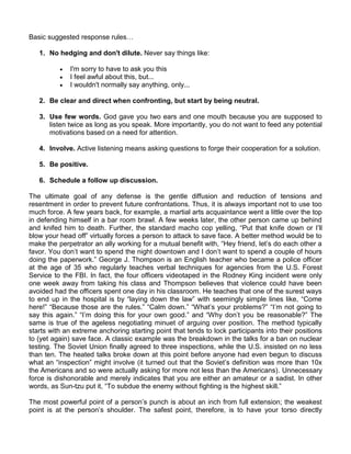 Basic suggested response rules…

   1. No hedging and don't dilute. Never say things like:

             I'm sorry to have to ask you this
             I feel awful about this, but...
             I wouldn't normally say anything, only...

   2. Be clear and direct when confronting, but start by being neutral.

   3. Use few words. God gave you two ears and one mouth because you are supposed to
      listen twice as long as you speak. More importantly, you do not want to feed any potential
      motivations based on a need for attention.

   4. Involve. Active listening means asking questions to forge their cooperation for a solution.

   5. Be positive.

   6. Schedule a follow up discussion.

The ultimate goal of any defense is the gentle diffusion and reduction of tensions and
resentment in order to prevent future confrontations. Thus, it is always important not to use too
much force. A few years back, for example, a martial arts acquaintance went a little over the top
in defending himself in a bar room brawl. A few weeks later, the other person came up behind
and knifed him to death. Further, the standard macho cop yelling, “Put that knife down or I‟ll
blow your head off” virtually forces a person to attack to save face. A better method would be to
make the perpetrator an ally working for a mutual benefit with, “Hey friend, let‟s do each other a
favor. You don‟t want to spend the night downtown and I don‟t want to spend a couple of hours
doing the paperwork.” George J. Thompson is an English teacher who became a police officer
at the age of 35 who regularly teaches verbal techniques for agencies from the U.S. Forest
Service to the FBI. In fact, the four officers videotaped in the Rodney King incident were only
one week away from taking his class and Thompson believes that violence could have been
avoided had the officers spent one day in his classroom. He teaches that one of the surest ways
to end up in the hospital is by “laying down the law” with seemingly simple lines like, “Come
here!” “Because those are the rules.” “Calm down.” “What‟s your problems?” “I‟m not going to
say this again.” “I‟m doing this for your own good.” and “Why don‟t you be reasonable?” The
same is true of the ageless negotiating minuet of arguing over position. The method typically
starts with an extreme anchoring starting point that tends to lock participants into their positions
to (yet again) save face. A classic example was the breakdown in the talks for a ban on nuclear
testing. The Soviet Union finally agreed to three inspections, while the U.S. insisted on no less
than ten. The heated talks broke down at this point before anyone had even begun to discuss
what an “inspection” might involve (it turned out that the Soviet‟s definition was more than 10x
the Americans and so were actually asking for more not less than the Americans). Unnecessary
force is dishonorable and merely indicates that you are either an amateur or a sadist. In other
words, as Sun-tzu put it, “To subdue the enemy without fighting is the highest skill.”

The most powerful point of a person‟s punch is about an inch from full extension; the weakest
point is at the person‟s shoulder. The safest point, therefore, is to have your torso directly
 