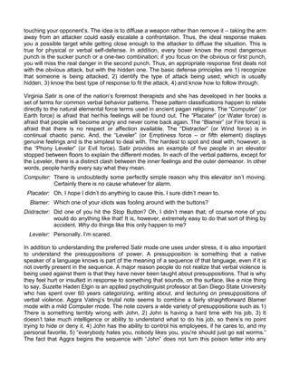 touching your opponent‟s. The idea is to diffuse a weapon rather than remove it – taking the arm
away from an attacker could easily escalate a confrontation. Thus, the ideal response makes
you a possible target while getting close enough to the attacker to diffuse the situation. This is
true for physical or verbal self-defense. In addition, every boxer knows the most dangerous
punch is the sucker punch or a one-two combination; if you focus on the obvious or first punch,
you will miss the real danger in the second punch. Thus, an appropriate response first deals not
with the obvious attack, but with the hidden one. The basic defense principles are 1) recognize
that someone is being attacked, 2) identify the type of attack being used, which is usually
hidden, 3) know the best type of response to fit the attack, 4) and know how to follow through.

Virginia Satir is one of the nation‟s foremost therapists and she has developed in her books a
set of terms for common verbal behavior patterns. These pattern classifications happen to relate
directly to the natural elemental force terms used in ancient pagan religions. The “Computer” (or
Earth force) is afraid that her/his feelings will be found out. The “Placater” (or Water force) is
afraid that people will become angry and never come back again. The “Blamer” (or Fire force) is
afraid that there is no respect or affection available. The “Distracter” (or Wind force) is in
continual chaotic panic. And, the “Leveler” (or Emptiness force – or fifth element) displays
genuine feelings and is the simplest to deal with. The hardest to spot and deal with, however, is
the “Phony Leveler” (or Evil force). Satir provides an example of five people in an elevator
stopped between floors to explain the different modes. In each of the verbal patterns, except for
the Leveler, there is a distinct clash between the inner feelings and the outer demeanor. In other
words, people hardly every say what they mean.
Computer: There is undoubtedly some perfectly simple reason why this elevator isn‟t moving.
          Certainly there is no cause whatever for alarm.
 Placater: Oh, I hope I didn‟t do anything to cause this. I sure didn‟t mean to.
  Blamer: Which one of your idiots was fooling around with the buttons?
Distracter: Did one of you hit the Stop Button? Oh, I didn‟t mean that; of course none of you
            would do anything like that! It is, however, extremely easy to do that sort of thing by
            accident. Why do things like this only happen to me?
  Leveler: Personally, I‟m scared.

In addition to understanding the preferred Satir mode one uses under stress, it is also important
to understand the presuppositions of power. A presupposition is something that a native
speaker of a language knows is part of the meaning of a sequence of that language, even if it is
not overtly present in the sequence. A major reason people do not realize that verbal violence is
being used against them is that they have never been taught about presuppositions. That is why
they feel hurt or insulted in response to something that sounds, on the surface, like a nice thing
to say. Suzette Haden Elgin is an applied psycholinguist professor at San Diego State University
who has spent over 60 years categorizing, writing about, and lecturing on presuppositions of
verbal violence. Aggra Vating‟s brutal note seems to combine a fairly straightforward Blamer
mode with a mild Computer mode. The note covers a wide variety of presuppositions such as 1)
There is something terribly wrong with John, 2) John is having a hard time with his job, 3) It
doesn‟t take much intelligence or ability to understand what to do his job, so there‟s no point
trying to hide or deny it, 4) John has the ability to control his employees, if he cares to, and my
personal favorite, 5) “everybody hates you, nobody likes you, you‟re should just go eat worms.”
The fact that Aggra begins the sequence with “John” does not turn this poison letter into any
 