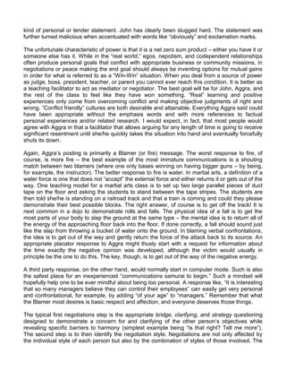 kind of personal or tender statement. John has clearly been slugged hard. The statement was
further turned malicious when accentuated with words like “obviously” and exclamation marks.

The unfortunate characteristic of power is that it is a net zero sum product – either you have it or
someone else has it. While in the “real world,” egos, nepotism, and codependent relationships
often produce personal goals that conflict with appropriate business or community missions, in
negotiations or peace making the end goal should always be inventing options for mutual gains
in order for what is referred to as a “Win-Win” situation. When you deal from a source of power
as judge, boss, president, teacher, or parent you cannot ever reach this condition. It is better as
a teaching facilitator to act as mediator or negotiator. The best goal will be for John, Aggra, and
the rest of the class to feel like they have won something. “Real” learning and positive
experiences only come from overcoming conflict and making objective judgments of right and
wrong. “Conflict friendly” cultures are both desirable and attainable. Everything Aggra said could
have been appropriate without the emphasis words and with more references to factual
personal experiences and/or related research. I would expect, in fact, that most people would
agree with Aggra in that a facilitator that allows arguing for any length of time is going to receive
significant resentment until she/he quickly takes the situation into hand and eventually forcefully
shuts its down.

Again, Aggra‟s posting is primarily a Blamer (or fire) message. The worst response to fire, of
course, is more fire – the best example of the most immature communications is a shouting
match between two blamers (where one only bases winning on having bigger guns – by being,
for example, the instructor). The better response to fire is water. In martial arts, a definition of a
water force is one that does not “accept” the external force and either returns it or gets out of the
way. One teaching model for a martial arts class is to set up two large parallel pieces of duct
tape on the floor and asking the students to stand between the tape stripes. The students are
then told she/he is standing on a railroad track and that a train is coming and could they please
demonstrate their best possible blocks. The right answer, of course is to get off the track! It is
next common in a dojo to demonstrate rolls and falls. The physical idea of a fall is to get the
most parts of your body to slap the ground at the same type – the mental idea is to return all of
the energy of the approaching floor back into the floor. If done correctly, a fall should sound just
like the slap from throwing a bucket of water onto the ground. In blaming verbal confrontations,
the idea is to get out of the way and gently return the force of the attack back to its source. An
appropriate placator response to Aggra might thusly start with a request for information about
the time exactly the negative opinion was developed, although the victim would usually in
principle be the one to do this. The key, though, is to get out of the way of the negative energy.

A third party response, on the other hand, would normally start in computer mode. Such is also
the safest place for an inexperienced “communications samurai to begin.” Such a mindset will
hopefully help one to be ever mindful about being too personal. A response like, “It is interesting
that so many managers believe they can control their employees” can easily get very personal
and confrontational, for example, by adding “of your age” to “managers.” Remember that what
the Blamer most desires is basic respect and affection, and everyone deserves those things.

The typical first negotiations step is the appropriate bridge, clarifying, and strategy questioning
designed to demonstrate a concern for and clarifying of the other person‟s objectives while
revealing specific barriers to harmony (simplest example being “Is that right? Tell me more”).
The second step is to then identify the negotiation style. Negotiations are not only affected by
the individual style of each person but also by the combination of styles of those involved. The
 