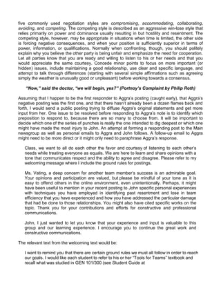 five commonly used negotiation styles are compromising, accommodating, collaborating,
avoiding, and competing. The competing style is described as an aggressive win-lose style that
relies primarily on power and dominance usually resulting in but hostility and resentment. The
competing style, however, may be appropriate in situations when time is limited, the other side
is forcing negative consequences, and when your position is sufficiently superior in terms of
power, information, or qualifications. Normally when confronting, though, you should politely
explain why you believe the other party is being unfair and emphasize the need for cooperation.
Let all parties know that you are ready and willing to listen to his or her needs and that you
would appreciate the same courtesy. Concede minor points to focus on more important (or
hidden) issues, include maintaining a good relationship, use clear and specific language, and
attempt to talk through differences (starting with several simple affirmations such as agreeing
simply the weather is unusually good or unpleasant) before working towards a consensus.

   “Now,” said the doctor, “we will begin, yes?” (Portnoy’s Complaint by Philip Roth)

Assuming that I happen to be the first responder to Aggra‟s posting (caught early), that Aggra‟s
negative posting was the first one, and that there hasn‟t already been a dozen flames back and
forth, I would send a public posting trying to diffuse Aggra‟s original statements and get more
input from her. One issue to be resolved before responding to Aggra‟s note is to identify which
preposition to respond to, because there are so many to choose from. It will be important to
decide which one of the series of punches is really the one intended to dig deepest or which one
might have made the most injury to John. An attempt at forming a responding post to the Main
newsgroup as well as personal emails to Aggra and John follows. A follow-up email to Aggra
might need to be more direct or it might only need to paraphrase Aggra‟s response.

   Class, we want to all do each other the favor and courtesy of listening to each other‟s
   needs while treating everyone as equals. We are here to learn and share opinions with a
   tone that communicates respect and the ability to agree and disagree. Please refer to my
   welcoming message where I include the ground rules for postings.

   Ms. Vating, a deep concern for another team member‟s success is an admirable goal.
   Your opinions and participation are valued, but please be mindful of your tone as it is
   easy to offend others in the online environment, even unintentionally. Perhaps, it might
   have been useful to mention in your recent posting to John specific personal experiences
   with techniques you have employed in identifying past resentment and lose in team
   efficiency that you have experienced and how you have addressed the particular damage
   that had be done to those relationships. You might also have cited specific works on the
   topic. Thank you for your contributions and efforts for constructive and professional
   communications.

   John, I just wanted to let you know that your experience and input is valuable to this
   group and our learning experience. I encourage you to continue the great work and
   constructive communications.

The relevant text from the welcoming text would be:

   I want to remind you that there are certain ground rules we must all follow in order to reach
   our goals. I would like each student to refer to his or her “Tools for Teams” textbook and
   recall what was studied in GEN 101/300 (see Student Guide at
 