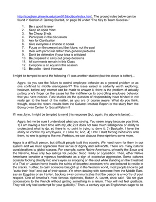 http://corptrain.phoenix.edu/com515/toolbox/index.htm). The ground rules below can be
   found in Section 2: Getting Started, on page 69 under “The Key to Team Success.”

      1.    Be a good listener
      2.    Keep an open mind
      3.    No Cheap Shots
      4.    Participate in the discussion
      5.    Ask for Clarification
      6.    Give everyone a chance to speak
      7.    Focus on the present and the future, not the past
      8.    Deal with particular rather than general problems
      9.    Don't be defensive if your idea is criticized
      10.   Be prepared to carry out group decisions
      11.   All comments remain in this Class
      12.   Everyone is an equal in this session
      13.   Be polite - don't interrupt

I might be temped to send the following if I was another student (but the above is better)…

   Aggra, do you see the failure to control employee behavior as a general problem or as
   one confined to middle management? The issue raised is certainly worth exploring;
   however, before any attempt can be made to answer it, there is the problem of actually
   putting one‟s finger on the cause for the indifference to controlling employee behavior
   that you have noticed. Past studies on the question of responsibility have tended to not
   really get to the heart of the matter, as you are of course aware. What do you think,
   though, about the recent results from the Calumet Institute Report or the study from the
   Borogrovian Center for Social Reform?

If I was John, I might be tempted to send this response (but, again, the above is better)…

   Aggra, let me be sure I understood what you saying. You seem angry because you think,
   1) I am having a hard time with my job; 2) It does not take much intelligence or ability to
   understand what to do, so there is no point in trying to deny it; 3) Basically, I have the
   ability to control my employees, if I care to; And, 4) Until I start forcing behaviors onto
   them, no one is going to like me. Perhaps, we can discuss these opinions some more.

Aggra is a difficult person, but difficult people built this country. We need room for them in our
system and we must appreciate their sense of dignity and self-worth. There are many cultural
considerations to global classes. For example, some Native Americans, primarily the Sioux and
the Navaho, have only two ratings for people: blood family or opposition. Then, other Native
Americans consider a vigorous handshake as a sign of excessive aggression. Some cultures
consider looking directly into one‟s eyes as snooping on the soul while standing on the threshold
of a Thai or Laotian home insults the spirits of departed ancestors who are believed to reside in
the cracks. Further, to calm someone brought up in the Western world, most people know to get
“outta their face” and out of their space. Yet when dealing with someone from the Middle East,
say an Egyptian or an Iranian, backing away communicates that the person is unworthy of your
respect. One of America‟s most famous diplomats, Robert A. Lovett, once said, “Do not give
concessions to the French without getting something in a return. They will not feel gratitude.
They will only feel contempt for your gullibility.” Then, a century ago an Englishman eager to be
 