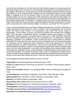 one of the few nonbelievers to visit the Arab holy city of Mecca sneaked in by browning his skin
and faking religious fever. All was fine until he bought some bananas. The merchant asked for
five coppers, which the man quickly paid. And, he was immediately mobbed and thrown into jail
after threats on his life. Everyone easy identified him to be a pretender simply as he had wholly
failed to negotiate at all for the bananas. More to the point, many tough business people
consider Aggra's tone to be a normal part of daily discussions and would be taken aback and
bemused by any peer that was offended by it. A common part of American urban childhood is, in
fact, playing a game called “The Dozens” or “Woofing” where the first one to get offended loses.
Sadly, many Americans have never been taught the difference between using truth for love and
truth to cause pain and so often foolishly mistake, for instance, “you are fat” for “YOU are FAT!”

I know of many companies that use the Myers-Briggs personality test (over 25% nationwide) to
profile individuals that should best “fit” within a company. The only appropriate use of the test
(unlike how they‟re used), however, is to guarantee a wide, rather than narrow, variety of
personalities. A wide variety, of course, will require far greater communication and mediation
skills. There has been a tremendous growth in academic courses and programs in conflict
management, dispute resolution, and peace studies. Even back in 1986, Paul Wehr found that
59% of universities offered at least one course in techniques such as negotiations, collective
bargaining, arbitration, and mediation. These curricula also form a strong basis for proficient
sales skills. The trend since then has been one more of integration with an increased emphasis
on interactions at the interpersonal level, evidenced by the brisk appearance of curricula
focused specifically on conflict management. There are now over twenty programs in the US
that offer graduate certificate, masters, or doctoral degrees specifically in dispute resolution (and
many more are under development). Core skills and knowledge areas include mediation skills
and procedures, negotiation theory, conflict assessment, listening/assertion skills, power issues,
and ethical sensitivity. The problem at present, sadly, is that an inadequate job market for the
number of students these programs will be producing will force students to be entrepreneurial in
carving out new roles within existing structures. In the end, their success will be our success.

Some suggested readings besides references made in the text:

Virginia Satir Peoplemaking (Science and Behavior Books, 1972).
Ursula K. Le Guin Direction of the Road, pp 244-250 of The Wind’s Twelve Quarters (Bantum
Books, 1976).
Fisher, Ury, and Patton Getting to Yes (Houghton Mifflin, 1981) and Getting past No (Bantam,
1993).
Lax and Sebenius The Manager as Negotiator (Free Press, Collier Macmillian, 1989).
Edited by Kolb When Talk Works: Profiles of Mediators (Jossey-Bass, 1994).
Schwartz The Skilled Facilitator (Jossey-Bass, 1994).
Stone, Patton, Heen, Fisher Difficult Conversations (Penhuin, 2000).
Bill Rogers Behavior Management: A Whole-School Approach (Scholastic, 1996).
The Negotiation Journal http://www.pon.harvard.edu/publications/nj/index.php3
The Online Journal of Peace and Conflict Resolution http://trinstitute.org/ojpcr/
Association for Conflict Resolution http://www.acresolution.org/
 