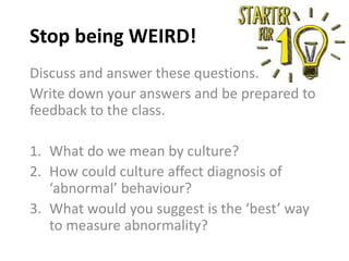 Discuss and answer these questions.
Write down your answers and be prepared to
feedback to the class.
1. What do we mean by culture?
2. How could culture affect diagnosis of
‘abnormal’ behaviour?
3. What would you suggest is the ‘best’ way
to measure abnormality?
Stop being WEIRD!
 