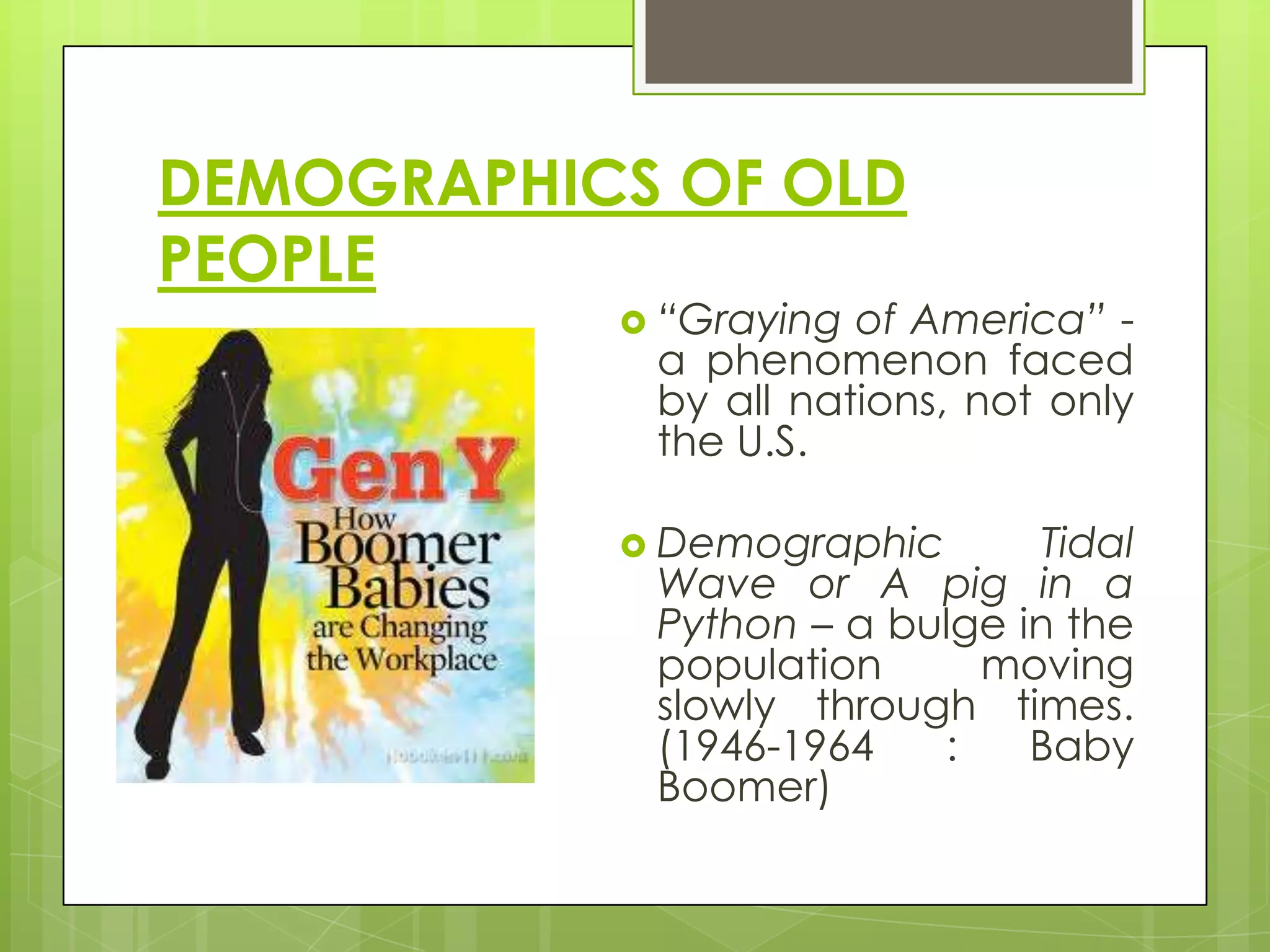 DEMOGRAPHICS OF OLD
PEOPLE
            “Graying of America” -
            a phenomenon faced
            by all nations, not only
            the U.S.

            Demographic       Tidal
            Wave or A pig in a
            Python – a bulge in the
            population     moving
            slowly through times.
            (1946-1964   :    Baby
            Boomer)
 