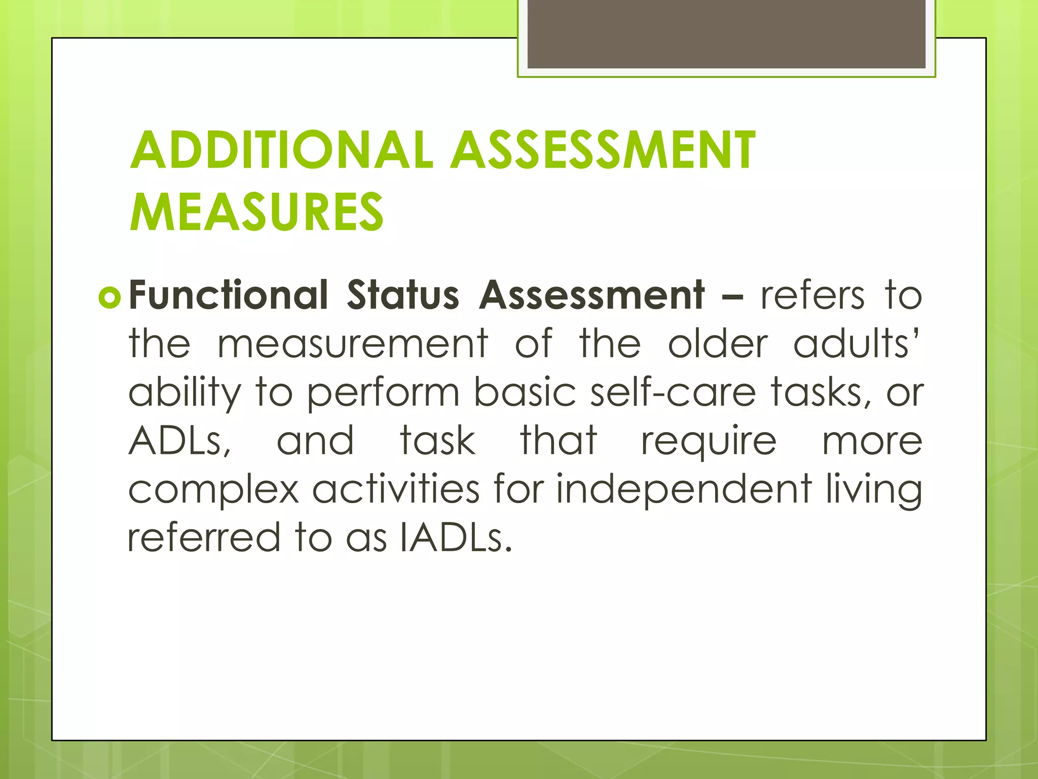 ADDITIONAL ASSESSMENT
 MEASURES
 Functional Status Assessment – refers to
 the measurement of the older adults’
 ability to perform basic self-care tasks, or
 ADLs, and task that require more
 complex activities for independent living
 referred to as IADLs.
 