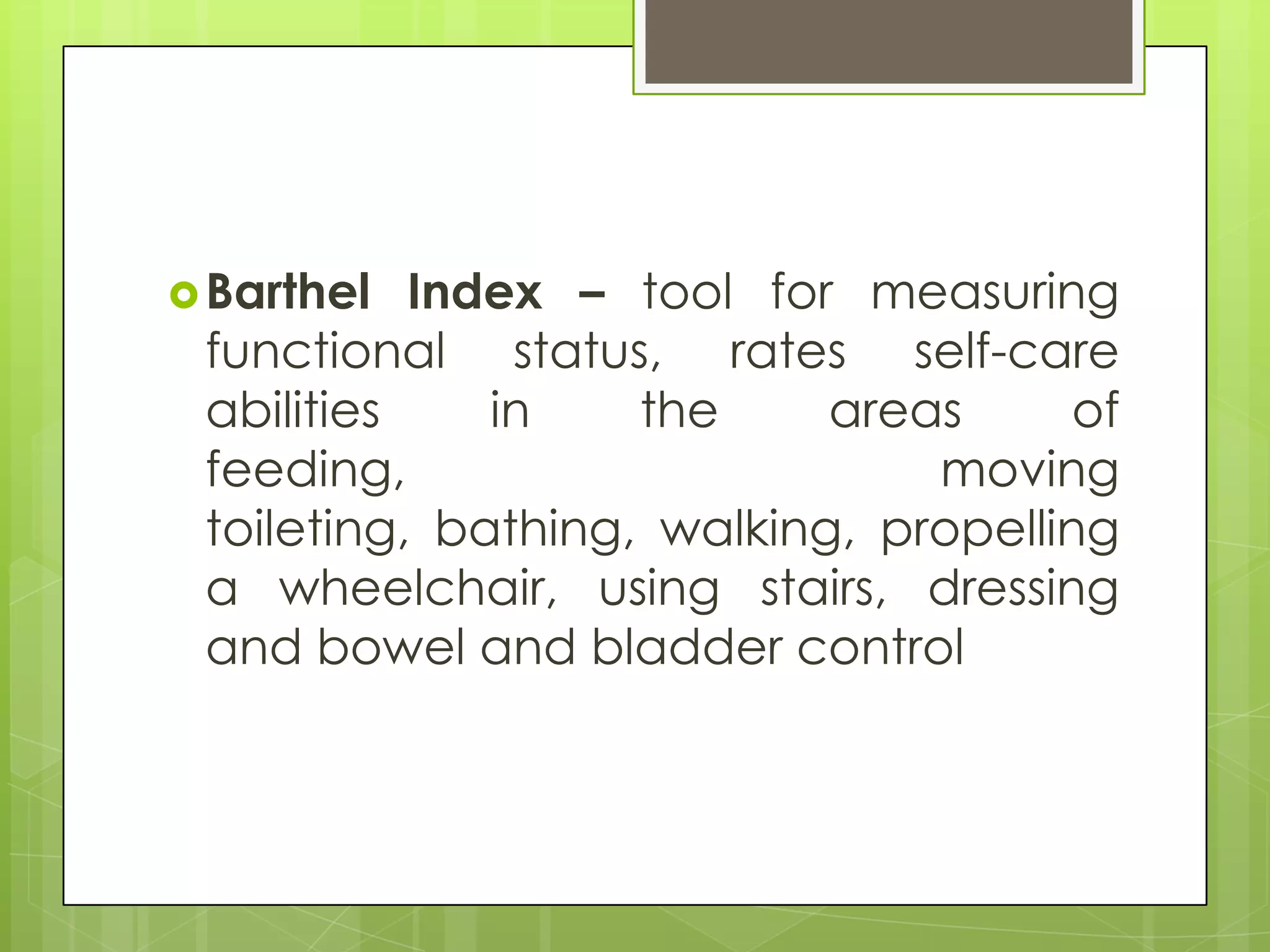  Barthel  Index – tool for measuring
 functional status, rates self-care
 abilities    in    the     areas      of
 feeding,                       moving
 toileting, bathing, walking, propelling
 a wheelchair, using stairs, dressing
 and bowel and bladder control
 