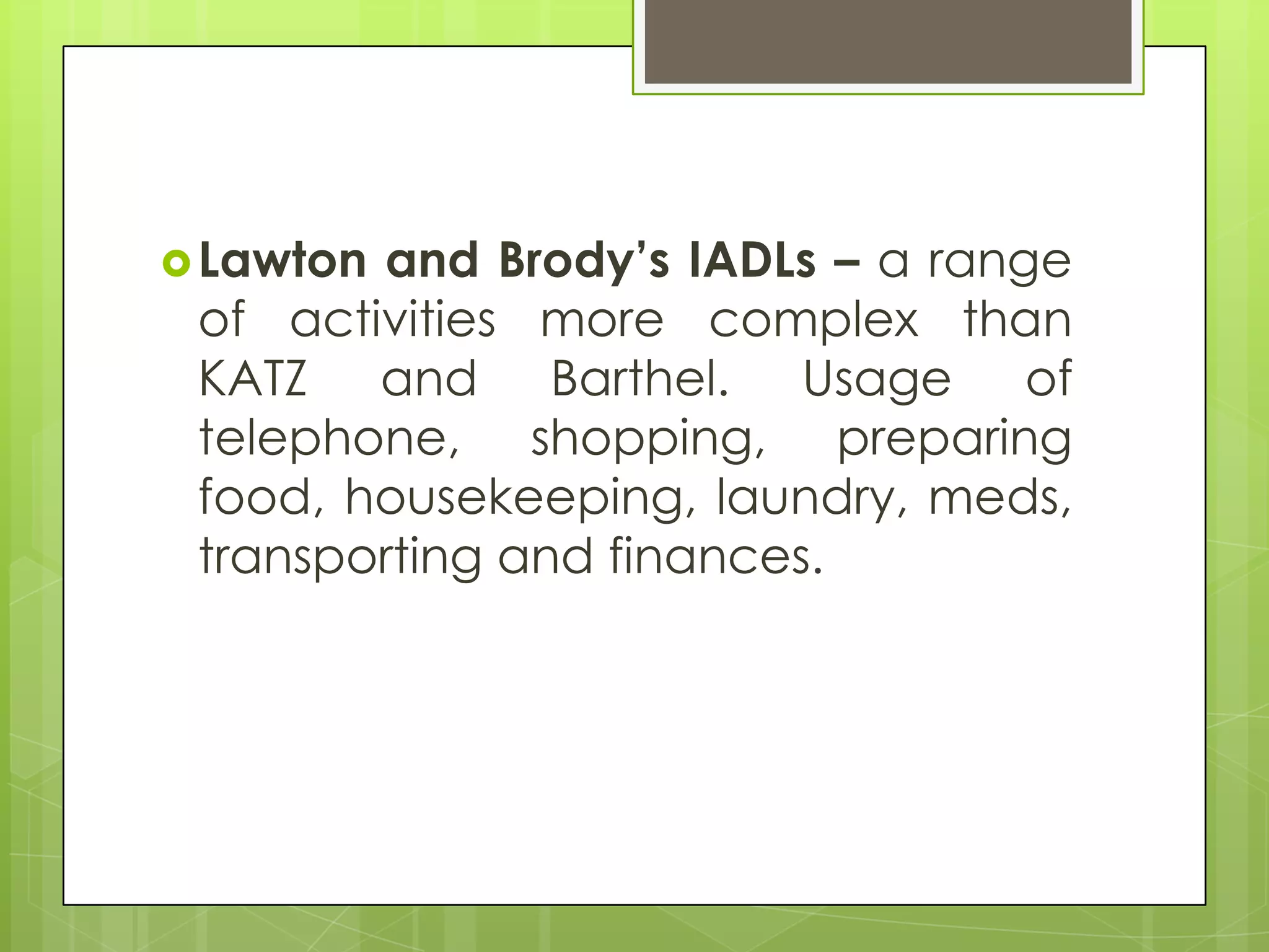  Lawtonand Brody’s IADLs – a range
 of activities more complex than
 KATZ and Barthel. Usage of
 telephone, shopping, preparing
 food, housekeeping, laundry, meds,
 transporting and finances.
 