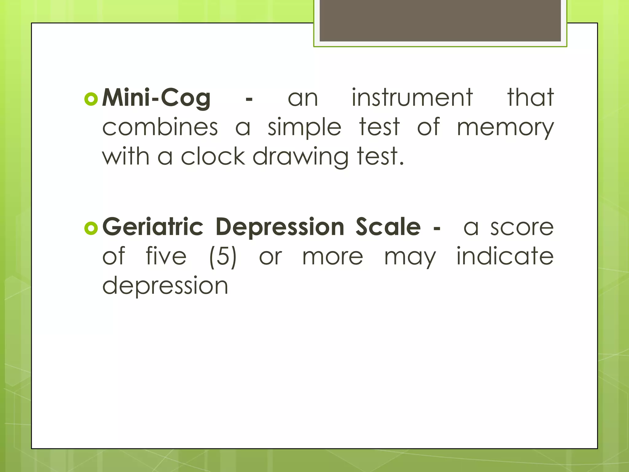  Mini-Cog   - an instrument that
 combines a simple test of memory
 with a clock drawing test.

 Geriatric
          Depression Scale - a score
 of five (5) or more may indicate
 depression
 