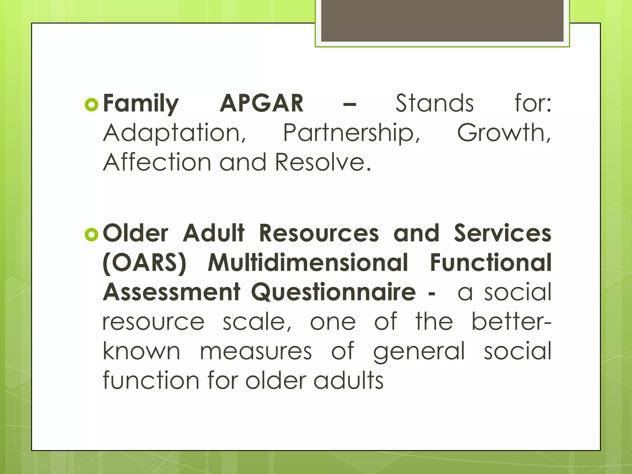  Family   APGAR     –  Stands for:
 Adaptation, Partnership, Growth,
 Affection and Resolve.

 Older Adult Resources and Services
 (OARS) Multidimensional Functional
 Assessment Questionnaire - a social
 resource scale, one of the better-
 known measures of general social
 function for older adults
 