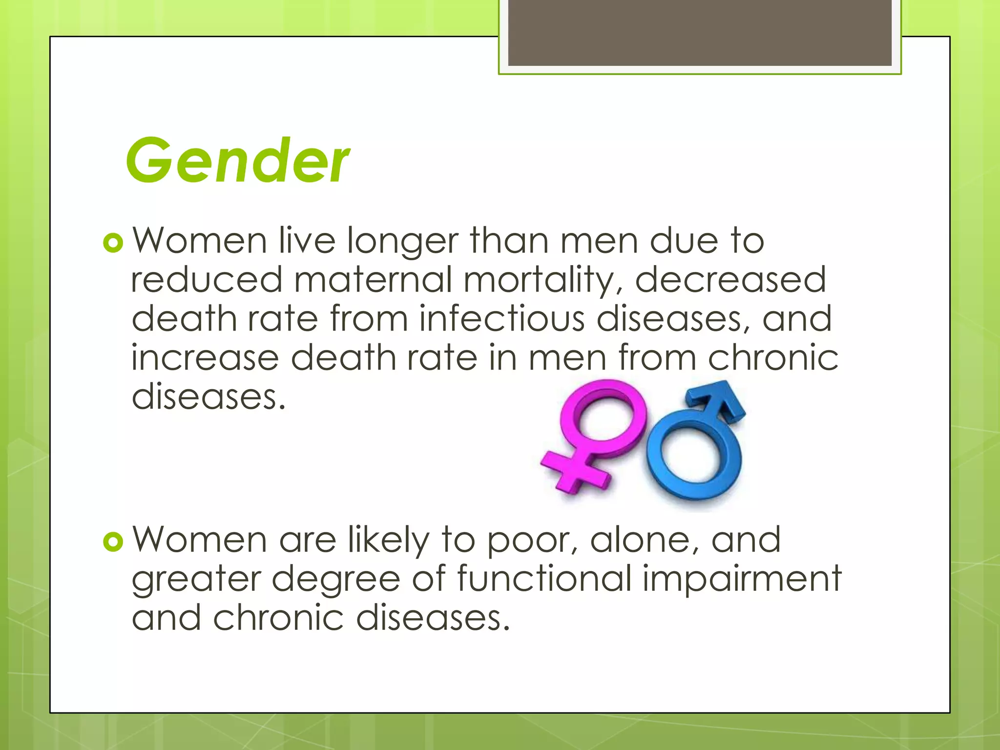 Gender
 Women  live longer than men due to
 reduced maternal mortality, decreased
 death rate from infectious diseases, and
 increase death rate in men from chronic
 diseases.


 Women  are likely to poor, alone, and
 greater degree of functional impairment
 and chronic diseases.
 