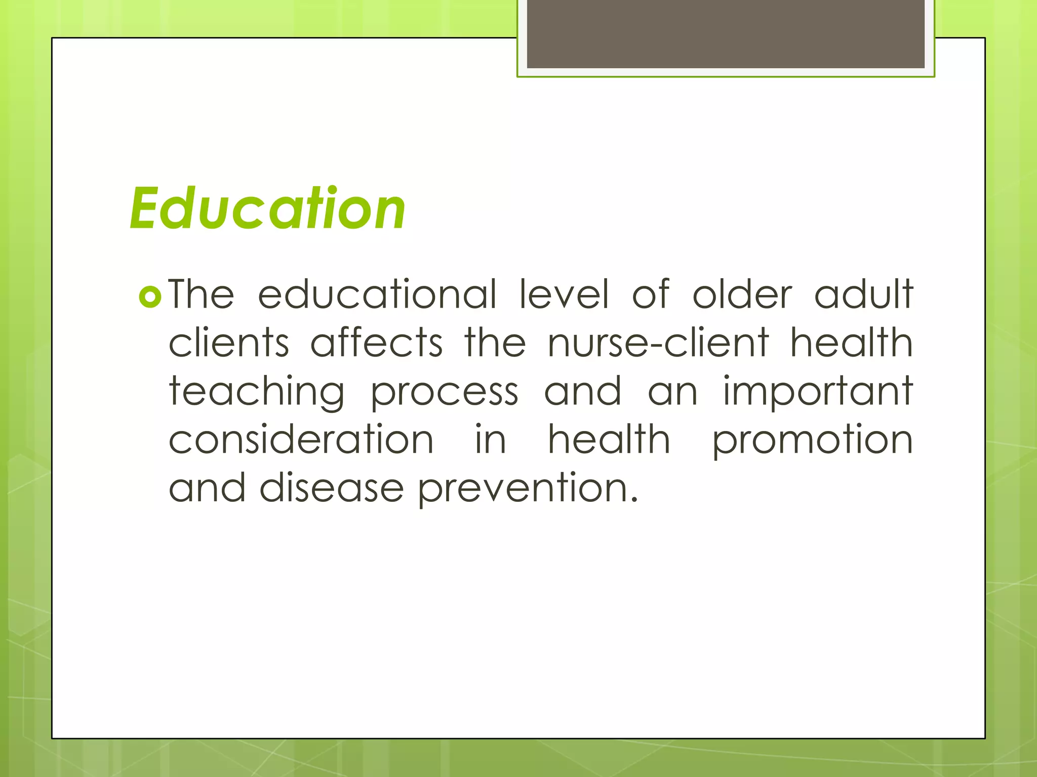 Education
 The educational level of older adult
 clients affects the nurse-client health
 teaching process and an important
 consideration in health promotion
 and disease prevention.
 