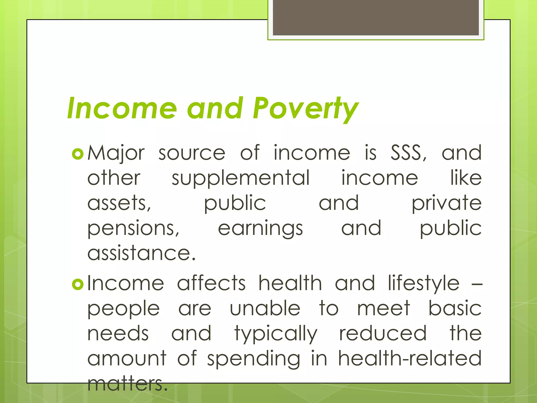 Income and Poverty
 Major   source of income is SSS, and
  other supplemental income         like
  assets,     public    and     private
  pensions,    earnings   and    public
  assistance.
 Income affects health and lifestyle –
  people are unable to meet basic
  needs and typically reduced the
  amount of spending in health-related
  matters.
 