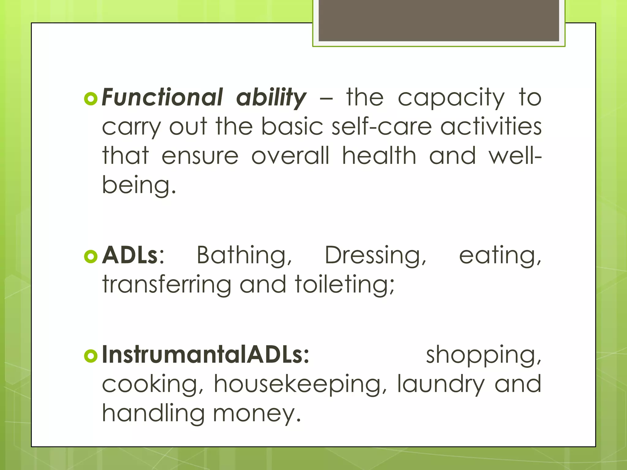  Functional ability – the capacity to
 carry out the basic self-care activities
 that ensure overall health and well-
 being.

 ADLs:   Bathing, Dressing,     eating,
 transferring and toileting;

 InstrumantalADLs:        shopping,
 cooking, housekeeping, laundry and
 handling money.
 