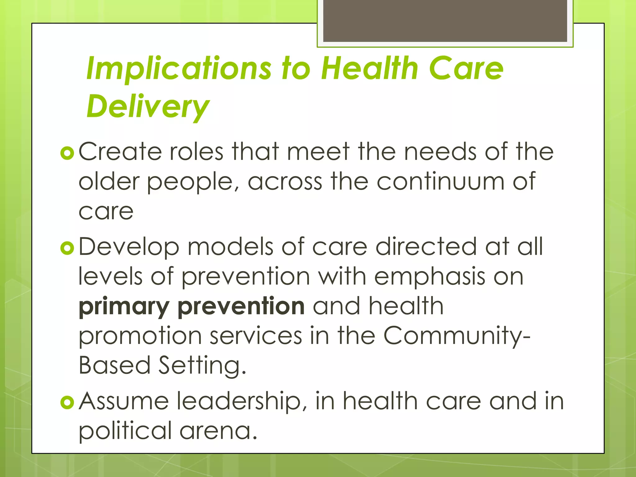 Implications to Health Care
  Delivery
 Create  roles that meet the needs of the
  older people, across the continuum of
  care
 Develop models of care directed at all
  levels of prevention with emphasis on
  primary prevention and health
  promotion services in the Community-
  Based Setting.
 Assume leadership, in health care and in
  political arena.
 