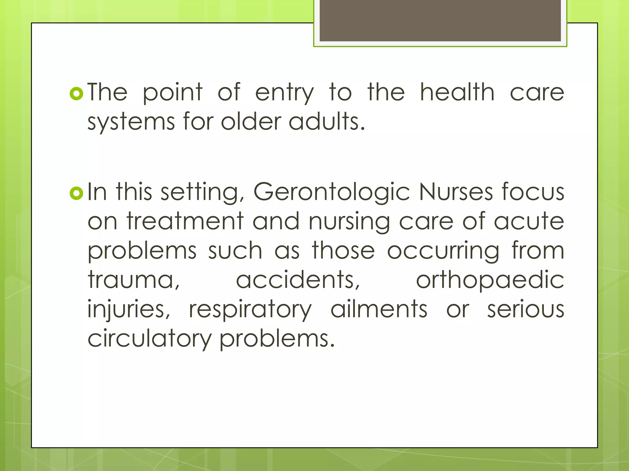  The point of entry to the health care
 systems for older adults.

 Inthis setting, Gerontologic Nurses focus
 on treatment and nursing care of acute
 problems such as those occurring from
 trauma,        accidents,     orthopaedic
 injuries, respiratory ailments or serious
 circulatory problems.
 