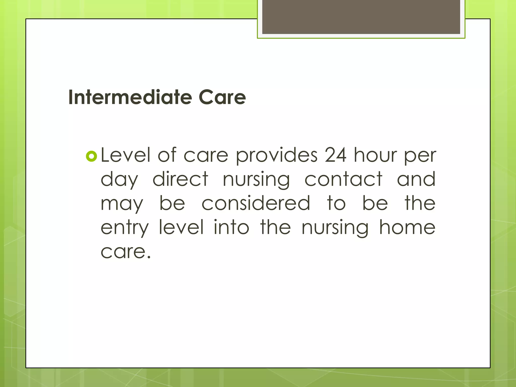 Intermediate Care

  Level of care provides 24 hour per
   day direct nursing contact and
   may be considered to be the
   entry level into the nursing home
   care.
 